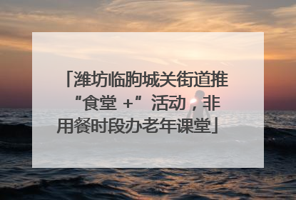 潍坊临朐城关街道推“食堂 +”活动，非用餐时段办老年课堂