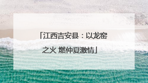 江西吉安县：以龙窑之火 燃仲夏激情