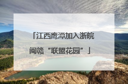 江西鹰潭加入浙皖闽赣“联盟花园”