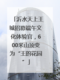 沂水天上王城招募端午文化体验官，600米山顶变为“王的花园”