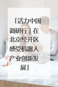 活力中国调研行｜在北京经开区感受机器人产业创新发展