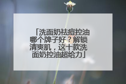洗面奶祛痘控油哪个牌子好？解锁清爽肌，这十款洗面奶控油超给力
