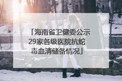 海南省卫健委公示29家各级医院抗蛇毒血清储备情况