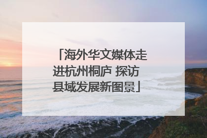 海外华文媒体走进杭州桐庐 探访县域发展新图景