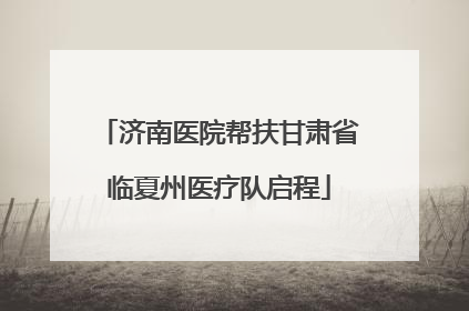 济南医院帮扶甘肃省临夏州医疗队启程