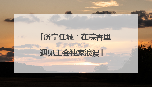 济宁任城：在粽香里遇见工会独家浪漫