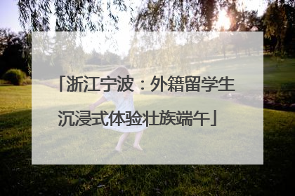 浙江宁波：外籍留学生沉浸式体验壮族端午