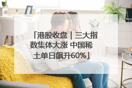 港股收盘｜三大指数集体大涨 中国稀土单日飙升60%