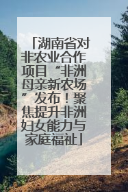 湖南省对非农业合作项目“非洲母亲新农场”发布！聚焦提升非洲妇女能力与家庭福祉
