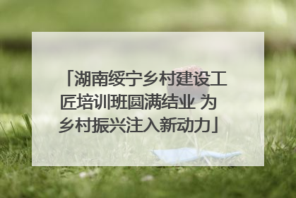 湖南绥宁乡村建设工匠培训班圆满结业 为乡村振兴注入新动力