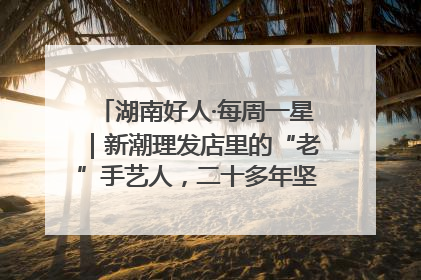 湖南好人·每周一星｜新潮理发店里的“老”手艺人，二十多年坚持5元理发不涨价