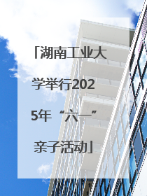 湖南工业大学举行2025年“六一”亲子活动