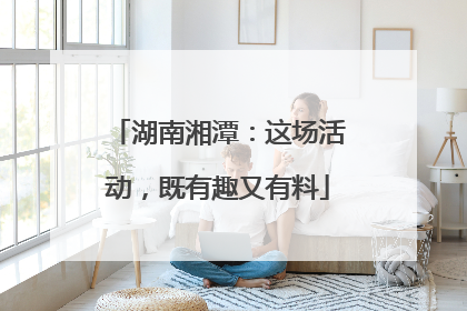 湖南湘潭：这场活动，既有趣又有料