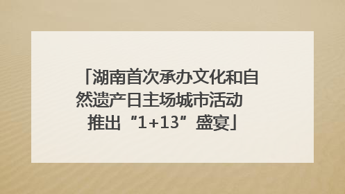 湖南首次承办文化和自然遗产日主场城市活动 推出“1+13”盛宴