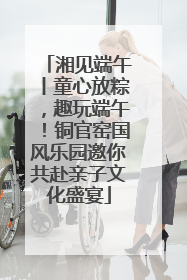 湘见端午丨童心放粽，趣玩端午！铜官窑国风乐园邀你共赴亲子文化盛宴
