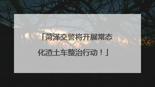 菏泽交警将开展常态化渣土车整治行动！
