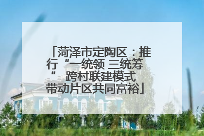 菏泽市定陶区：推行“一统领 三统筹” 跨村联建模式 带动片区共同富裕