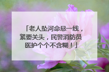 老人坠河命悬一线，紧要关头，民警消防员医护个个不含糊！