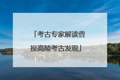 考古专家解读曹操高陵考古发现