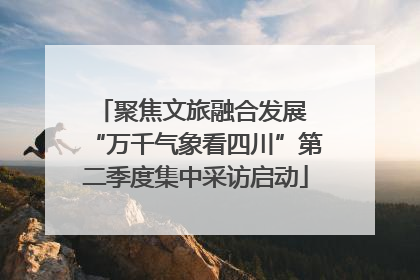 聚焦文旅融合发展 “万千气象看四川”第二季度集中采访启动