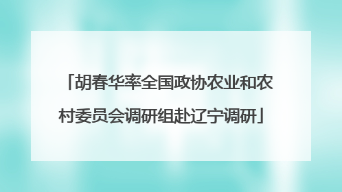 胡春华率全国政协农业和农村委员会调研组赴辽宁调研