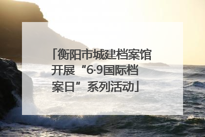 衡阳市城建档案馆开展“6·9国际档案日”系列活动