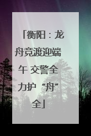 衡阳：龙舟竞渡迎端午 交警全力护“舟”全