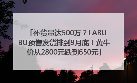 补货量达500万？LABUBU预售发货排到9月底！黄牛价从2800元跌到650元