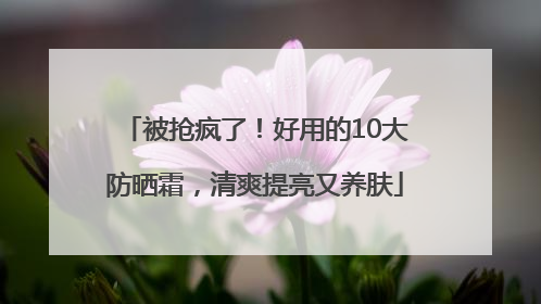被抢疯了！好用的10大防晒霜，清爽提亮又养肤