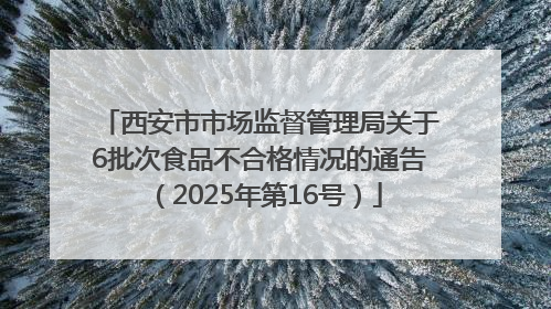 西安市市场监督管理局关于6批次食品不合格情况的通告（2025年第16号）
