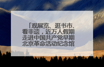 观展览、逛书市、看非遗，近万人假期走进中国共产党早期北京革命活动纪念馆解锁参观新体验