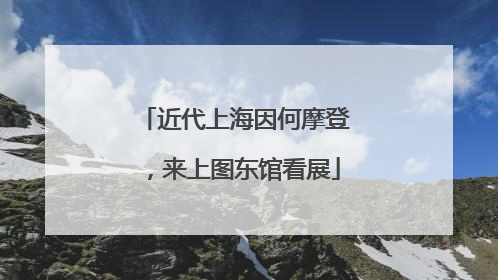 近代上海因何摩登，来上图东馆看展