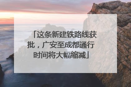 这条新建铁路线获批，广安至成都通行时间将大幅缩减