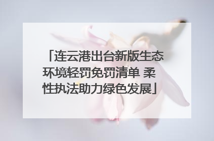 连云港出台新版生态环境轻罚免罚清单 柔性执法助力绿色发展