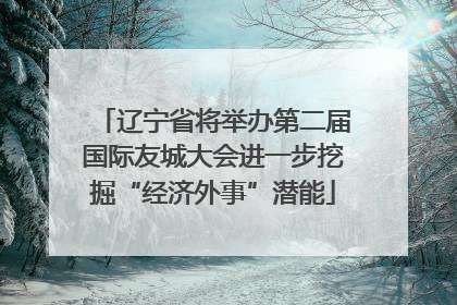 辽宁省将举办第二届国际友城大会进一步挖掘“经济外事”潜能