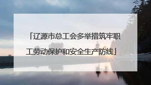 辽源市总工会多举措筑牢职工劳动保护和安全生产防线