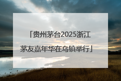 贵州茅台2025浙江茅友嘉年华在乌镇举行