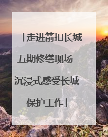 走进箭扣长城五期修缮现场 沉浸式感受长城保护工作