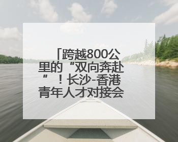 跨越800公里的“双向奔赴”！长沙-香港青年人才对接会在港举办