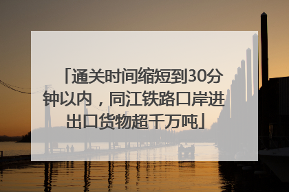 通关时间缩短到30分钟以内，同江铁路口岸进出口货物超千万吨