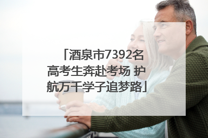 酒泉市7392名高考生奔赴考场 护航万千学子追梦路