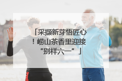 采撷新芽悟匠心！崂山茶香里迎接“别样六一”