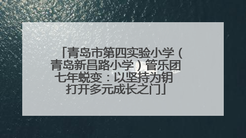 青岛市第四实验小学（青岛新昌路小学）管乐团七年蜕变：以坚持为钥 打开多元成长之门