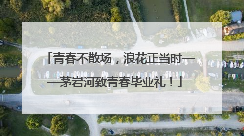青春不散场，浪花正当时——茅岩河致青春毕业礼！