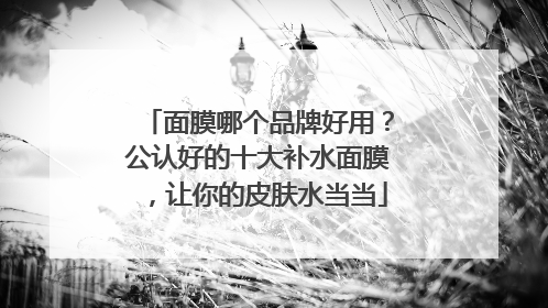 面膜哪个品牌好用？公认好的十大补水面膜，让你的皮肤水当当