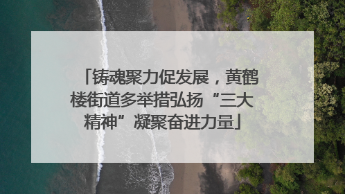 铸魂聚力促发展，黄鹤楼街道多举措弘扬“三大精神”凝聚奋进力量