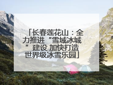 长春莲花山：全力推进“雪域冰城”建设 加快打造世界级冰雪乐园