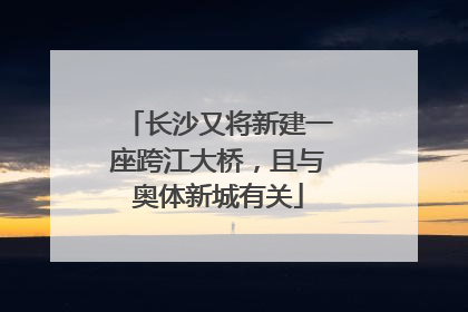 长沙又将新建一座跨江大桥，且与奥体新城有关