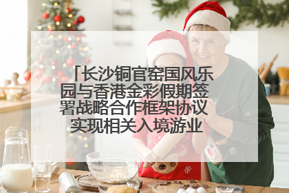 长沙铜官窑国风乐园与香港金彩假期签署战略合作框架协议 实现相关入境游业务增收超亿元