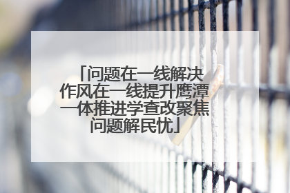 问题在一线解决 作风在一线提升鹰潭一体推进学查改聚焦问题解民忧